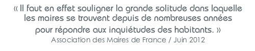 « Il faut en effet souligner la grande solitude dans laquelle les maires se trouvent depuis de nombreuses années pour répondre aux inquiétudes des habitants. » Association des Maires de France / Juin 2012
